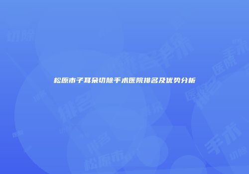 松原市子耳朵切除手术医院排名及优势分析