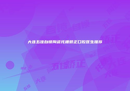 大连五佳自锁陶瓷托槽矫正口腔医生推荐