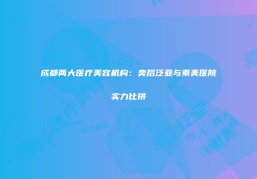 成都两大医疗美容机构：奕后泛亚与素美医院实力比拼