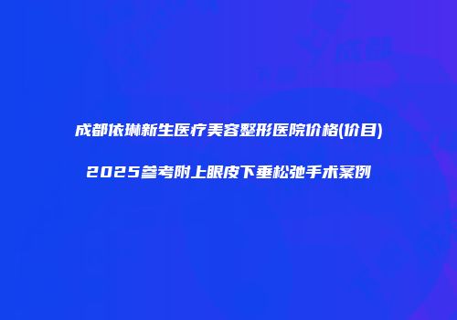成都依琳新生医疗美容整形医院价格(价目)2025参考附上眼皮下垂松弛手术案例