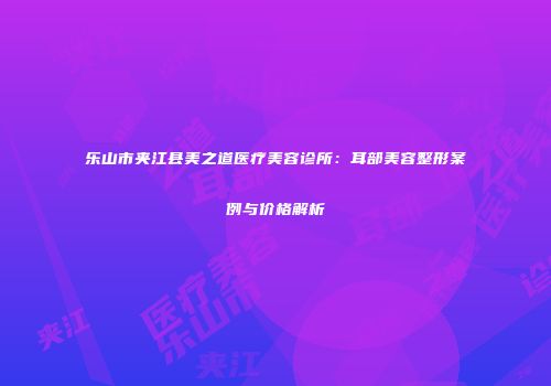 乐山市夹江县美之道医疗美容诊所：耳部美容整形案例与价格解析
