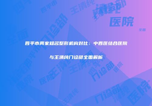 四平市两家知名整形机构对比：中西医结合医院与王清纯门诊部全面解析
