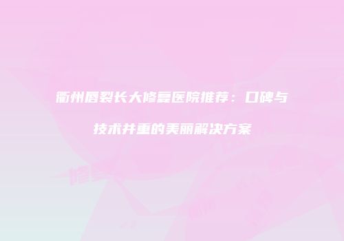 衢州唇裂长大修复医院推荐：口碑与技术并重的美丽解决方案