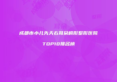 成都市小儿先天右耳朵畸形整形医院TOP10排名榜