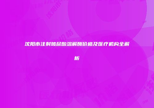 沈阳市注射玻尿酸溶解酶价格及医疗机构全解析