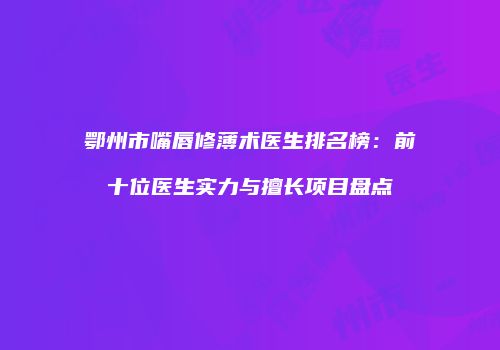 鄂州市嘴唇修薄术医生排名榜：前十位医生实力与擅长项目盘点