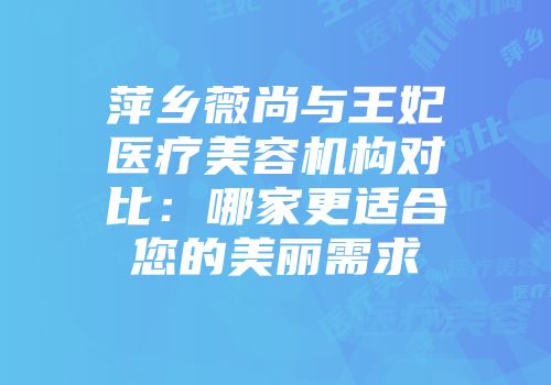 萍乡薇尚与王妃医疗美容机构对比：哪家更适合您的美丽需求