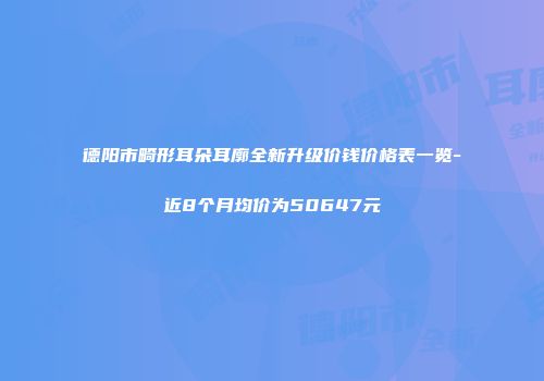 德阳市畸形耳朵耳廓全新升级价钱价格表一览-近8个月均价为50647元