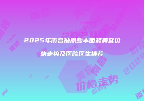 2025年南昌玻尿酸丰面颊美容价格走势及医院医生推荐