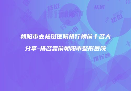 朝阳市去祛斑医院排行榜前十名大分享-排名靠前朝阳市整形医院