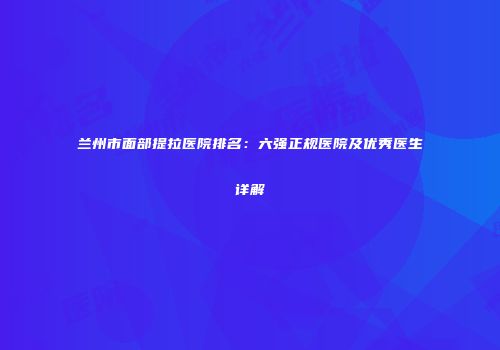 兰州市面部提拉医院排名：六强正规医院及优秀医生详解