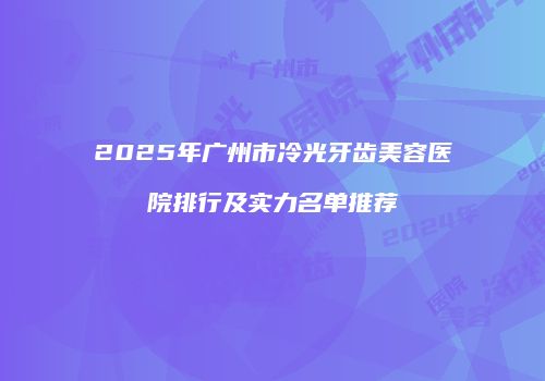 2025年广州市冷光牙齿美容医院排行及实力名单推荐