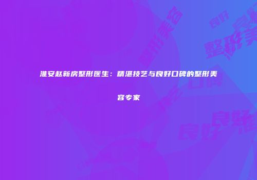 淮安赵新房整形医生：精湛技艺与良好口碑的整形美容专家