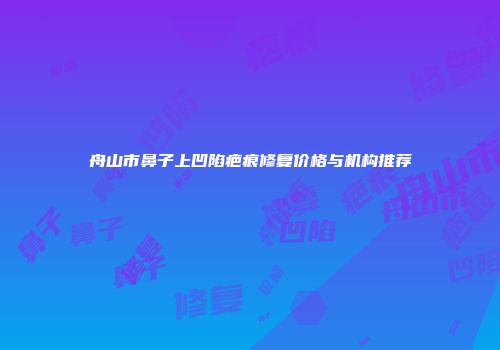 舟山市鼻子上凹陷疤痕修复价格与机构推荐