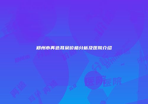 郑州市再造耳朵价格分析及医院介绍