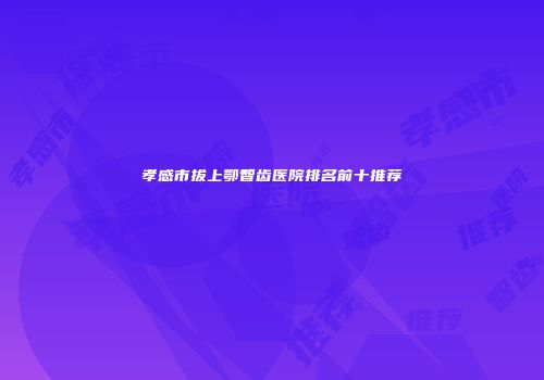 孝感市拔上鄂智齿医院排名前十推荐