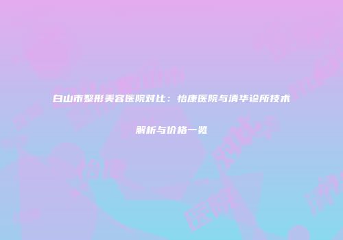 白山市整形美容医院对比：怡康医院与清华诊所技术解析与价格一览