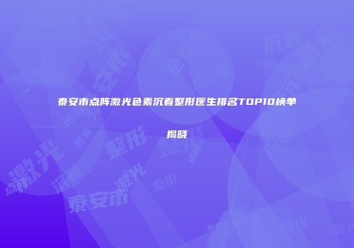 泰安市点阵激光色素沉着整形医生排名TOP10榜单揭晓