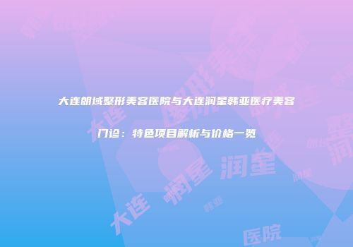 大连朗域整形美容医院与大连润星韩亚医疗美容门诊：特色项目解析与价格一览