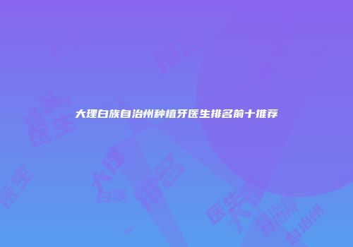大理白族自治州种植牙医生排名前十推荐
