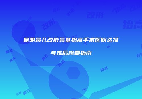 昆明鼻孔改形鼻基抬高手术医院选择与术后修复指南