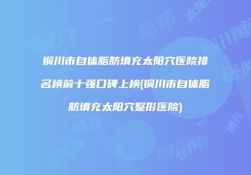 铜川市自体脂肪填充太阳穴医院排名榜前十强口碑上榜(铜川市自体脂肪填充太阳穴整形医院)
