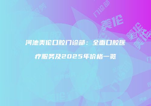 河池美伦口腔门诊部：全面口腔医疗服务及2025年价格一览