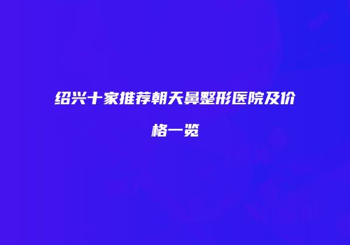绍兴十家推荐朝天鼻整形医院及价格一览