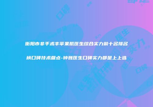 衡阳市非手术丰苹果肌医生综合实力前十名排名榜口碑技术盘点-钟巍医生口碑实力都是上上选