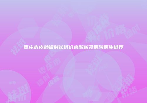 枣庄市皮秒镭射祛斑价格解析及医院医生推荐