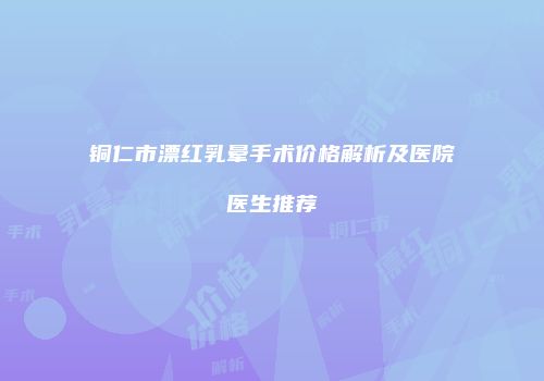 铜仁市漂红乳晕手术价格解析及医院医生推荐