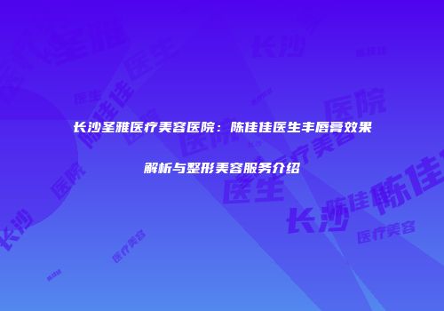 长沙圣雅医疗美容医院：陈佳佳医生丰唇膏效果解析与整形美容服务介绍