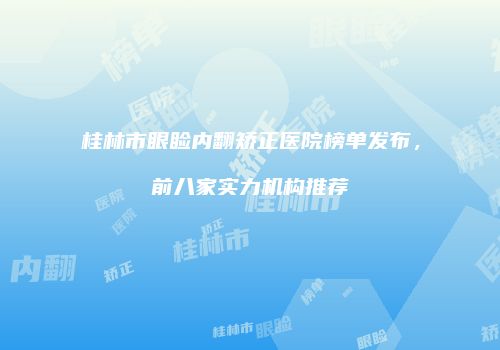 桂林市眼睑内翻矫正医院榜单发布，前八家实力机构推荐