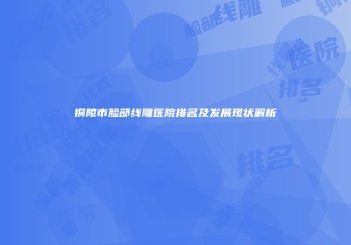 铜陵市脸部线雕医院排名及发展现状解析
