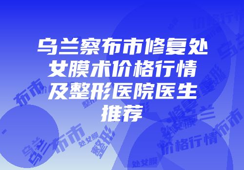 乌兰察布市修复处女膜术价格行情及整形医院医生推荐
