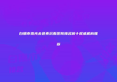 白银市激光去色素沉着医院排名前十权威机构推荐