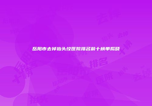 岳阳市去掉抬头纹医院排名前十榜单揭晓