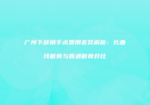 广州下颌角手术费用差异解析：长曲线截骨与普通截骨对比
