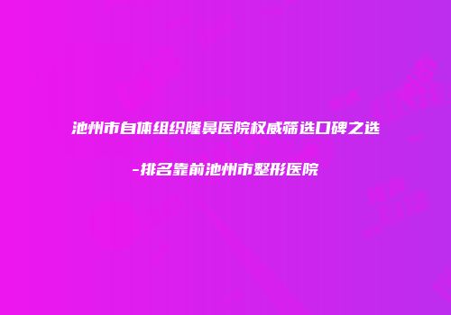 池州市自体组织隆鼻医院权威筛选口碑之选-排名靠前池州市整形医院