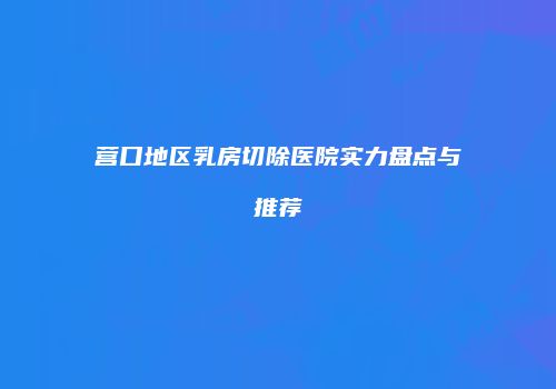 营口地区乳房切除医院实力盘点与推荐