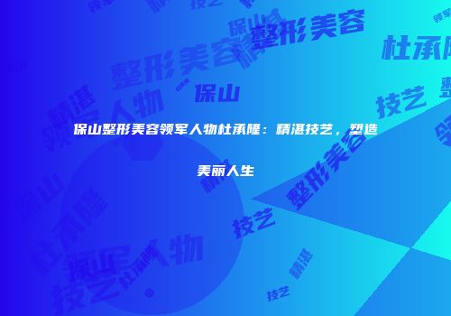 保山整形美容领军人物杜承隆：精湛技艺，塑造美丽人生