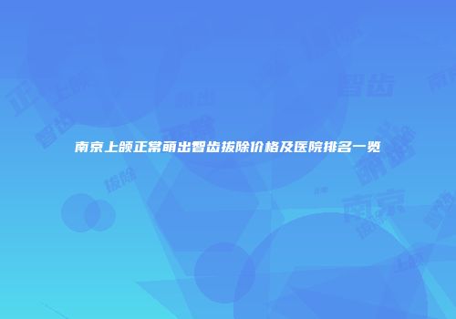 南京上颌正常萌出智齿拔除价格及医院排名一览