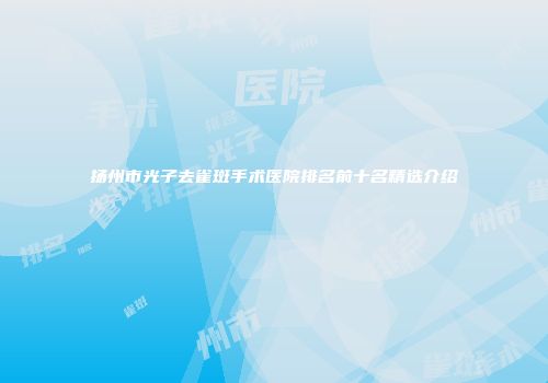 扬州市光子去雀斑手术医院排名前十名精选介绍