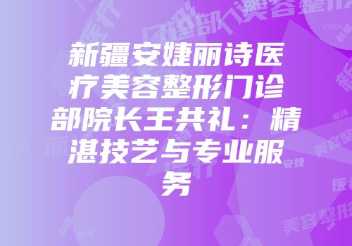 新疆安婕丽诗医疗美容整形门诊部院长王共礼：精湛技艺与专业服务