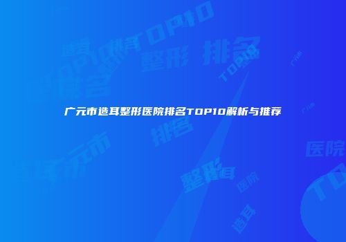 广元市造耳整形医院排名TOP10解析与推荐