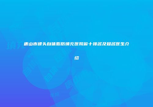 唐山市额头自体脂肪填充医院前十排名及知名医生介绍