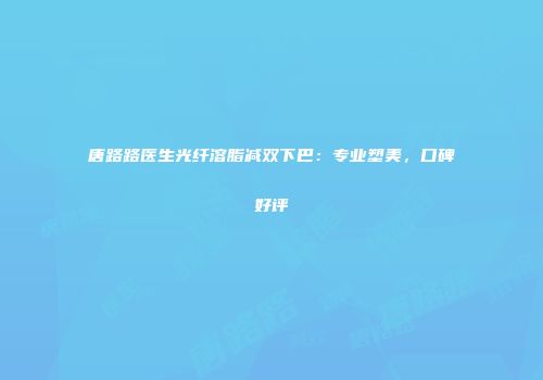 唐路路医生光纤溶脂减双下巴：专业塑美，口碑好评
