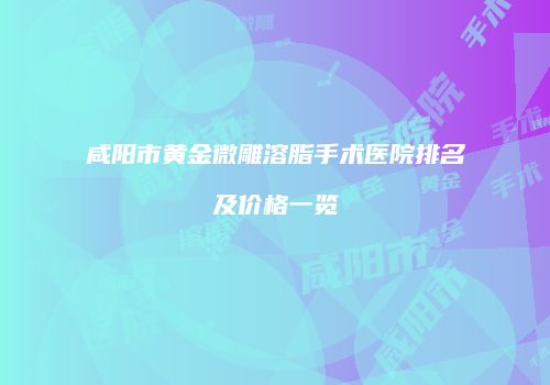 咸阳市黄金微雕溶脂手术医院排名及价格一览