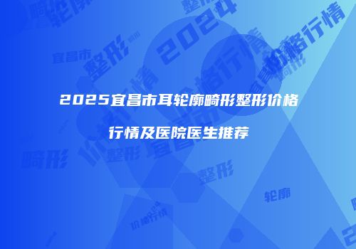2025宜昌市耳轮廓畸形整形价格行情及医院医生推荐