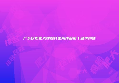 广东咬肌肥大瘦脸针医院排名前十名单揭晓